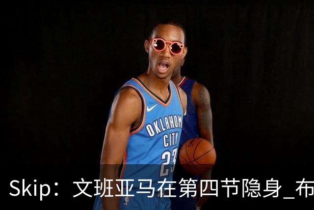 Skip：文班亚马在第四节隐身 布伦森在末节彻底完爆了他